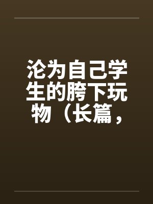 沦为自己学生的胯下玩物（长篇，持续更新）封面